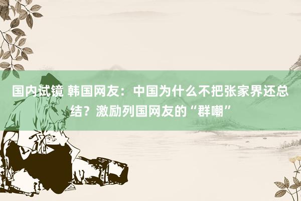 国内试镜 韩国网友：中国为什么不把张家界还总结？激励列国网友的“群嘲”