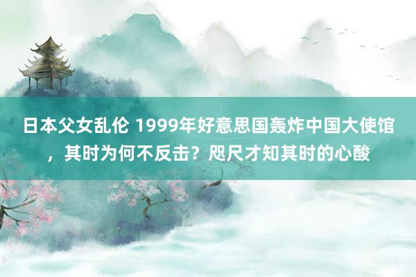 日本父女乱伦 1999年好意思国轰炸中国大使馆，其时为何不反击？咫尺才知其时的心酸