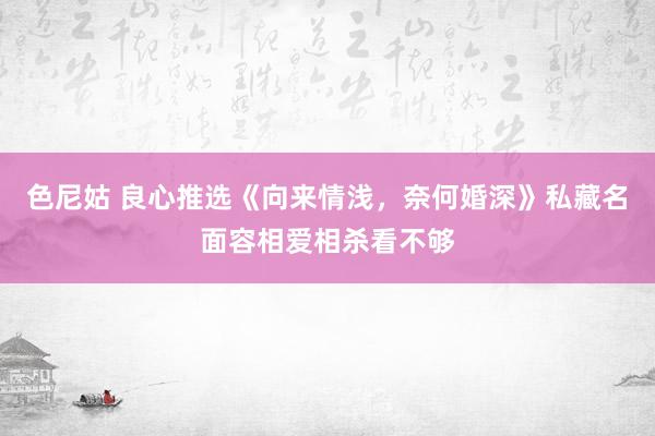 色尼姑 良心推选《向来情浅，奈何婚深》私藏名面容相爱相杀看不够