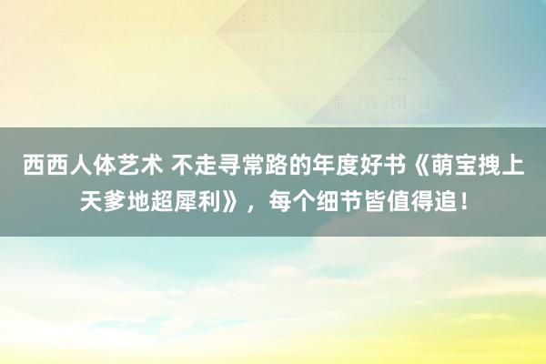 西西人体艺术 不走寻常路的年度好书《萌宝拽上天爹地超犀利》，每个细节皆值得追！