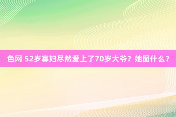 色网 52岁寡妇尽然爱上了70岁大爷？她图什么？