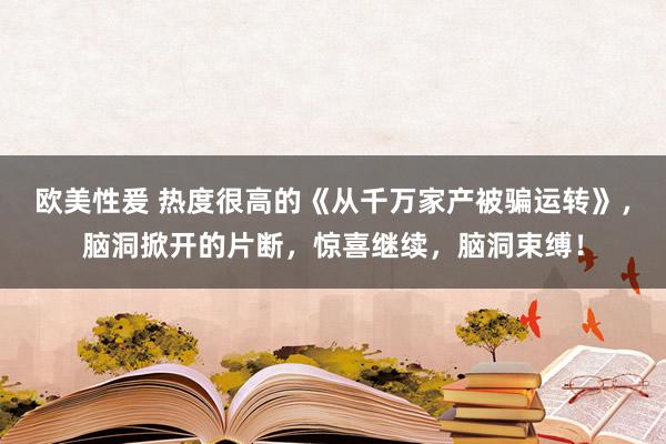 欧美性爰 热度很高的《从千万家产被骗运转》，脑洞掀开的片断，惊喜继续，脑洞束缚！