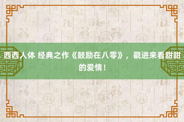 西西人体 经典之作《鼓励在八零》，戳进来看甜甜的爱情！