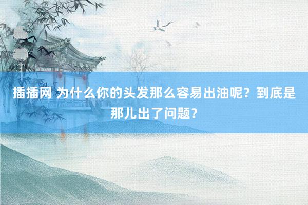 插插网 为什么你的头发那么容易出油呢？到底是那儿出了问题？