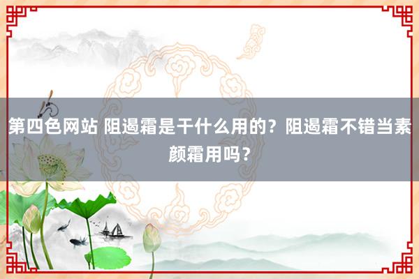 第四色网站 阻遏霜是干什么用的？阻遏霜不错当素颜霜用吗？