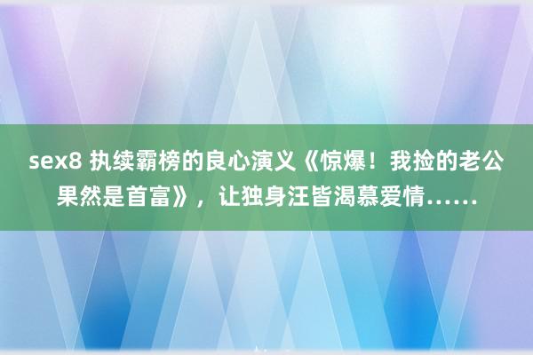 sex8 执续霸榜的良心演义《惊爆！我捡的老公果然是首富》，让独身汪皆渴慕爱情……