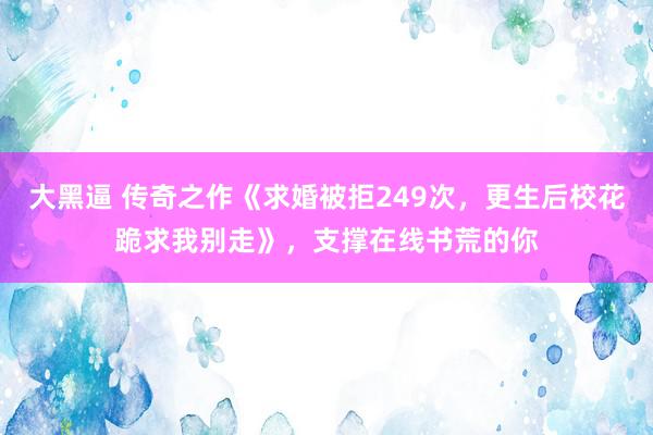 大黑逼 传奇之作《求婚被拒249次，更生后校花跪求我别走》，支撑在线书荒的你