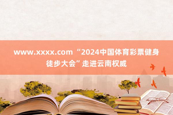 www.xxxx.com “2024中国体育彩票健身徒步大会”走进云南权威