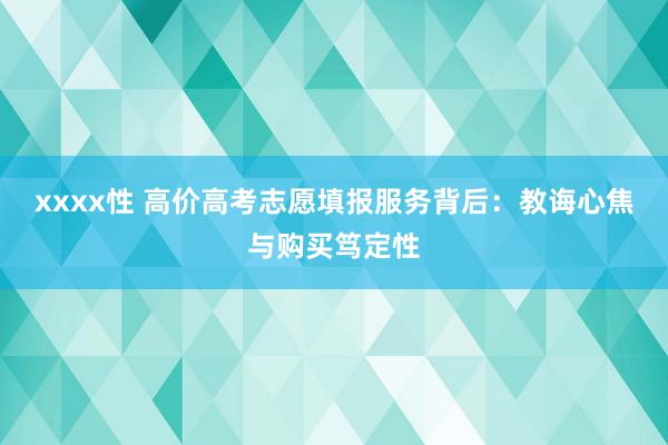 xxxx性 高价高考志愿填报服务背后：教诲心焦与购买笃定性