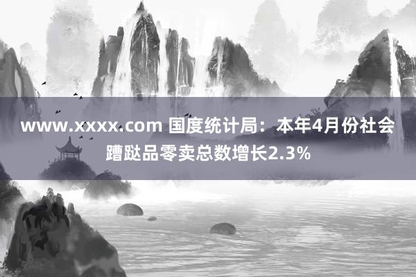 www.xxxx.com 国度统计局：本年4月份社会蹧跶品零卖总数增长2.3%