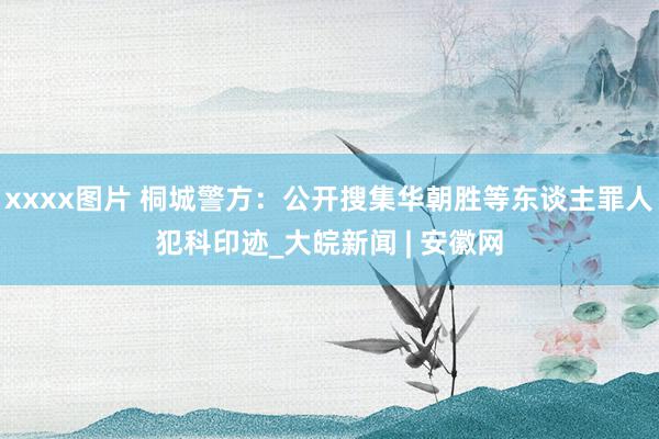 xxxx图片 桐城警方：公开搜集华朝胜等东谈主罪人犯科印迹_大皖新闻 | 安徽网