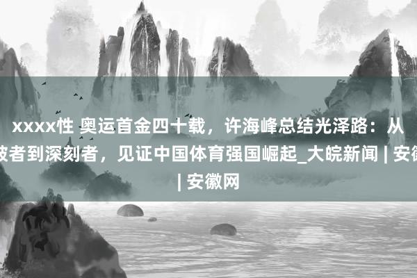 xxxx性 奥运首金四十载，许海峰总结光泽路：从冲破者到深刻者，见证中国体育强国崛起_大皖新闻 | 安徽网