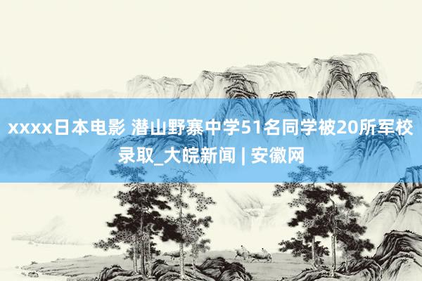 xxxx日本电影 潜山野寨中学51名同学被20所军校录取_大皖新闻 | 安徽网