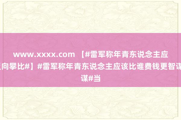 www.xxxx.com 【#雷军称年青东说念主应该反向攀比#】#雷军称年青东说念主应该比谁费钱更智谋#当