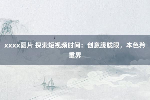 xxxx图片 探索短视频时间：创意朦胧限，本色矜重界