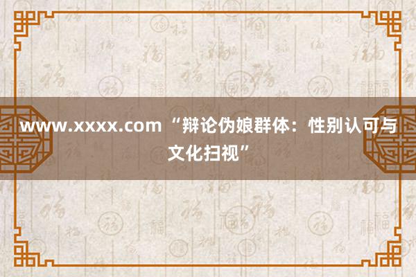 www.xxxx.com “辩论伪娘群体：性别认可与文化扫视”