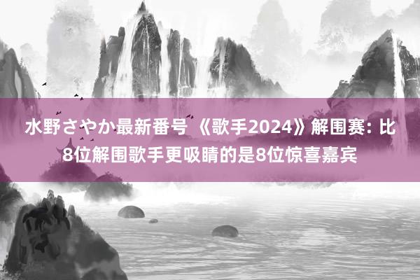 水野さやか最新番号 《歌手2024》解围赛: 比8位解围歌手更吸睛的是8位惊喜嘉宾