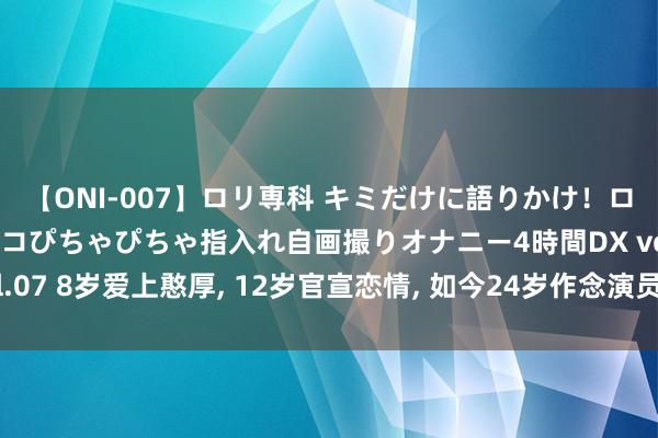 【ONI-007】ロリ専科 キミだけに語りかけ！ロリっ娘20人！オマ●コぴちゃぴちゃ指入れ自画撮りオナニー4時間DX vol.07 8岁爱上憨厚, 12岁官宣恋情, 如今24岁作念演员, 脚本齐不敢这样写