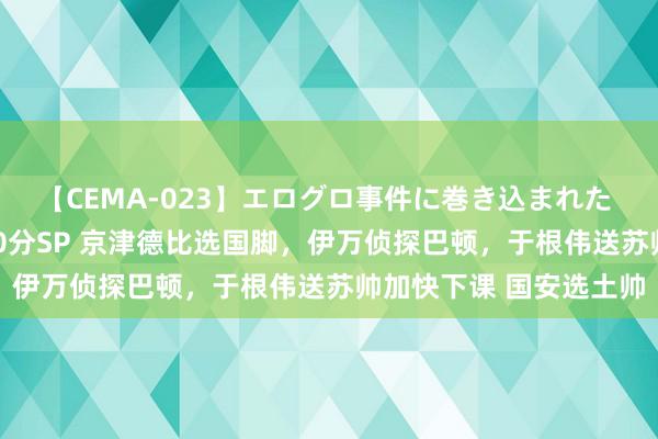 【CEMA-023】エログロ事件に巻き込まれた 人妻たちの昭和史 210分SP 京津德比选国脚，伊万侦探巴顿，于根伟送苏帅加快下课 国安选土帅