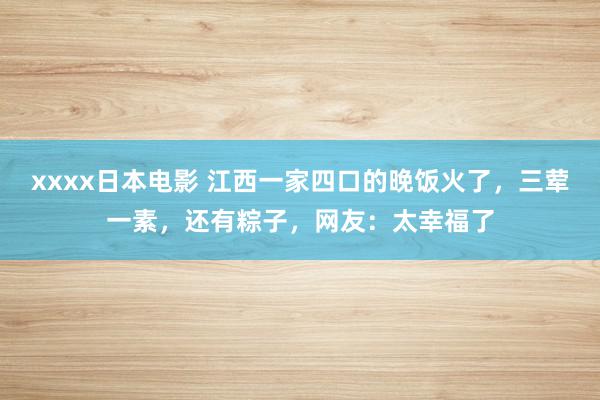 xxxx日本电影 江西一家四口的晚饭火了，三荤一素，还有粽子，网友：太幸福了