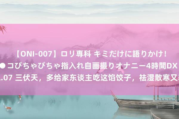 【ONI-007】ロリ専科 キミだけに語りかけ！ロリっ娘20人！オマ●コぴちゃぴちゃ指入れ自画撮りオナニー4時間DX vol.07 三伏天，多给家东谈主吃这馅饺子，祛湿散寒又养胃，肠胃健康，气色好