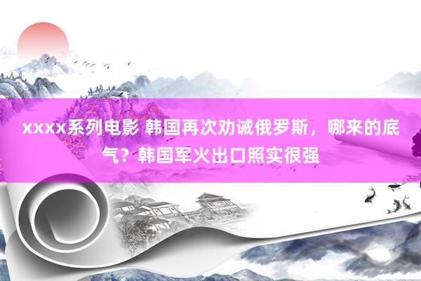 xxxx系列电影 韩国再次劝诫俄罗斯，哪来的底气？韩国军火出口照实很强