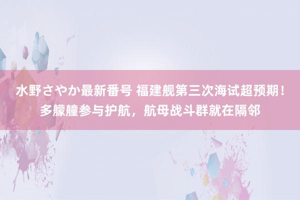 水野さやか最新番号 福建舰第三次海试超预期！多艨艟参与护航，航母战斗群就在隔邻