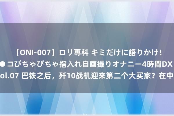 【ONI-007】ロリ専科 キミだけに語りかけ！ロリっ娘20人！オマ●コぴちゃぴちゃ指入れ自画撮りオナニー4時間DX vol.07 巴铁之后，歼10战机迎来第二个大买家？在中东打以色列空军最稳妥