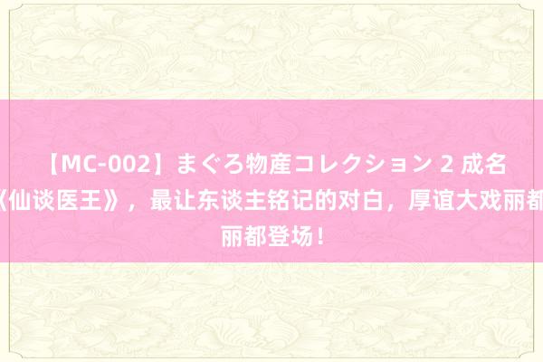 【MC-002】まぐろ物産コレクション 2 成名大作《仙谈医王》，最让东谈主铭记的对白，厚谊大戏丽都登场！