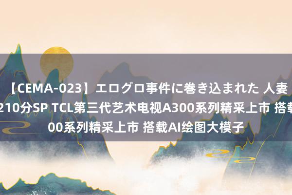 【CEMA-023】エログロ事件に巻き込まれた 人妻たちの昭和史 210分SP TCL第三代艺术电视A300系列精采上市 搭载AI绘图大模子