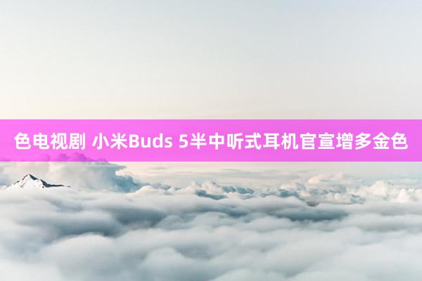 色电视剧 小米Buds 5半中听式耳机官宣增多金色