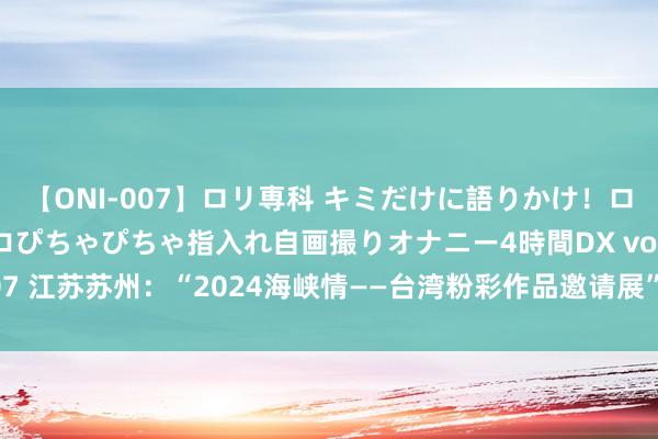 【ONI-007】ロリ専科 キミだけに語りかけ！ロリっ娘20人！オマ●コぴちゃぴちゃ指入れ自画撮りオナニー4時間DX vol.07 江苏苏州：“2024海峡情——台湾粉彩作品邀请展”在明·好意思术馆开展