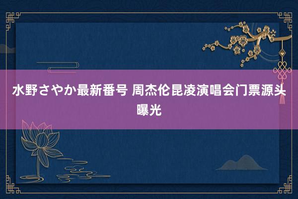 水野さやか最新番号 周杰伦昆凌演唱会门票源头曝光