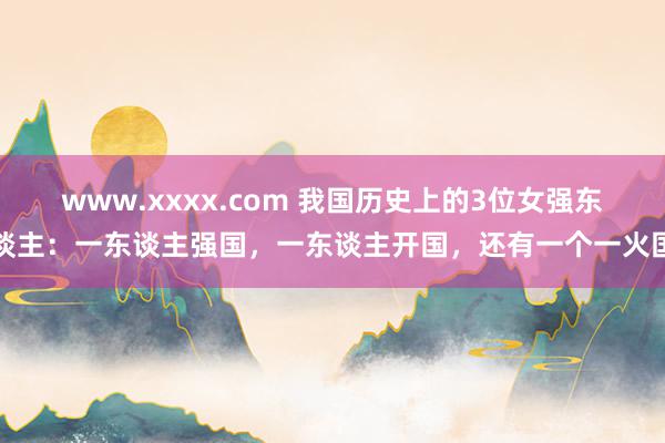 www.xxxx.com 我国历史上的3位女强东谈主：一东谈主强国，一东谈主开国，还有一个一火国