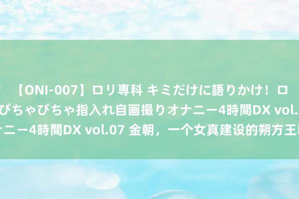 【ONI-007】ロリ専科 キミだけに語りかけ！ロリっ娘20人！オマ●コぴちゃぴちゃ指入れ自画撮りオナニー4時間DX vol.07 金朝，一个女真建设的朔方王朝