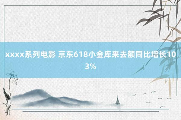 xxxx系列电影 京东618小金库来去额同比增长103%