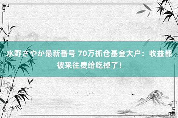 水野さやか最新番号 70万抓仓基金大户：收益都被来往费给吃掉了！