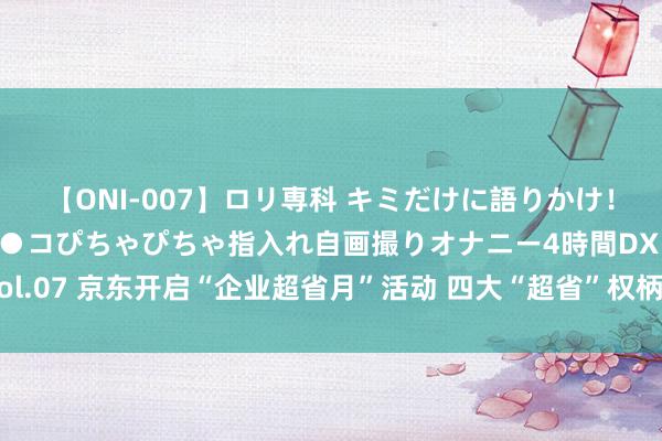 【ONI-007】ロリ専科 キミだけに語りかけ！ロリっ娘20人！オマ●コぴちゃぴちゃ指入れ自画撮りオナニー4時間DX vol.07 京东开启“企业超省月”活动 四大“超省”权柄助力企业采购降本提效