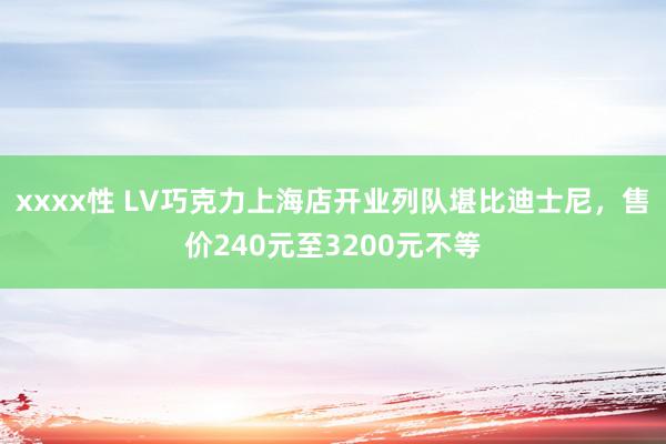 xxxx性 LV巧克力上海店开业列队堪比迪士尼，售价240元至3200元不等