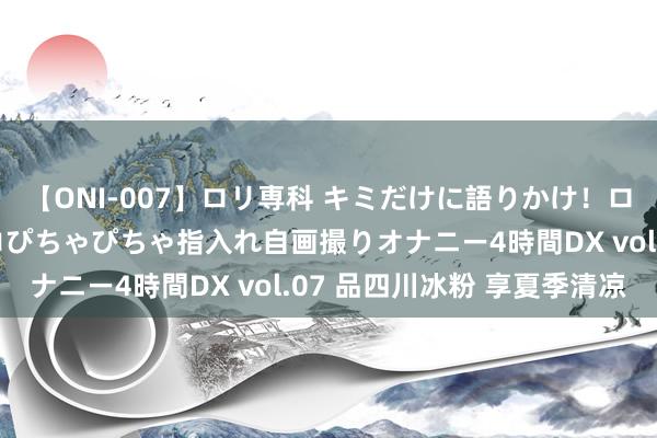 【ONI-007】ロリ専科 キミだけに語りかけ！ロリっ娘20人！オマ●コぴちゃぴちゃ指入れ自画撮りオナニー4時間DX vol.07 品四川冰粉 享夏季清凉