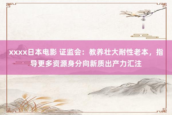 xxxx日本电影 证监会：教养壮大耐性老本，指导更多资源身分向新质出产力汇注