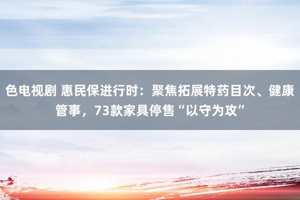 色电视剧 惠民保进行时：聚焦拓展特药目次、健康管事，73款家具停售“以守为攻”