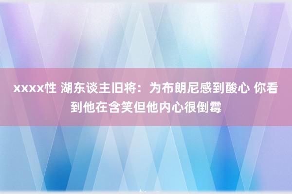 xxxx性 湖东谈主旧将：为布朗尼感到酸心 你看到他在含笑但他内心很倒霉