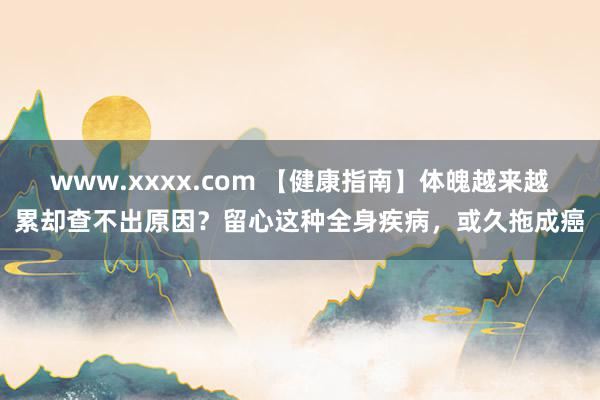 www.xxxx.com 【健康指南】体魄越来越累却查不出原因？留心这种全身疾病，或久拖成癌