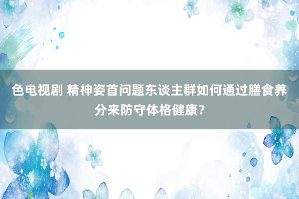 色电视剧 精神姿首问题东谈主群如何通过膳食养分来防守体格健康？