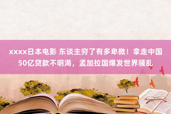 xxxx日本电影 东谈主穷了有多卑微！拿走中国50亿贷款不明渴，孟加拉国爆发世界骚乱