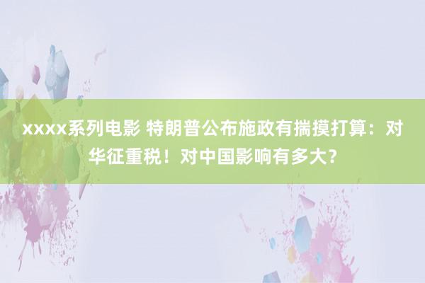 xxxx系列电影 特朗普公布施政有揣摸打算：对华征重税！对中国影响有多大？