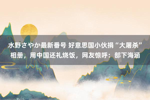 水野さやか最新番号 好意思国小伙捐“大屠杀”相册，用中国还礼烧饭，网友惊呼：部下海涵