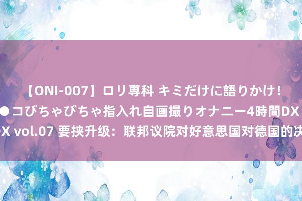 【ONI-007】ロリ専科 キミだけに語りかけ！ロリっ娘20人！オマ●コぴちゃぴちゃ指入れ自画撮りオナニー4時間DX vol.07 要挟升级：联邦议院对好意思国对德国的决定作出了利害回复