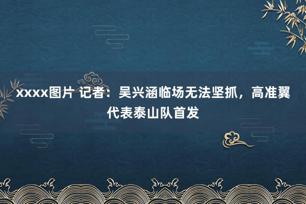 xxxx图片 记者：吴兴涵临场无法坚抓，高准翼代表泰山队首发